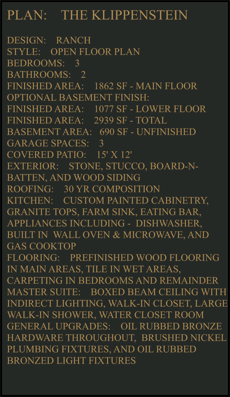 PLAN:    THE KLIPPENSTEIN   DESIGN:    RANCH STYLE:    OPEN FLOOR PLAN BEDROOMS:    3 BATHROOMS:    2 FINISHED AREA:    1862 SF - MAIN FLOOR OPTIONAL BASEMENT FINISH: FINISHED AREA:    1077 SF - LOWER FLOOR FINISHED AREA:    2939 SF - TOTAL  BASEMENT AREA:   690 SF - UNFINISHED GARAGE SPACES:    3 COVERED PATIO:    15' X 12'  EXTERIOR:    STONE, STUCCO, BOARD-N-BATTEN, AND WOOD SIDING  ROOFING:    30 YR COMPOSITION KITCHEN:    CUSTOM PAINTED CABINETRY, GRANITE TOPS, FARM SINK, EATING BAR, APPLIANCES INCLUDING -  DISHWASHER, BUILT IN  WALL OVEN & MICROWAVE, AND GAS COOKTOP FLOORING:    PREFINISHED WOOD FLOORING IN MAIN AREAS, TILE IN WET AREAS, CARPETING IN BEDROOMS AND REMAINDER  MASTER SUITE:    BOXED BEAM CEILING WITH INDIRECT LIGHTING, WALK-IN CLOSET, LARGE WALK-IN SHOWER, WATER CLOSET ROOM GENERAL UPGRADES:    OIL RUBBED BRONZE HARDWARE THROUGHOUT,  BRUSHED NICKEL PLUMBING FIXTURES, AND OIL RUBBED BRONZED LIGHT FIXTURES