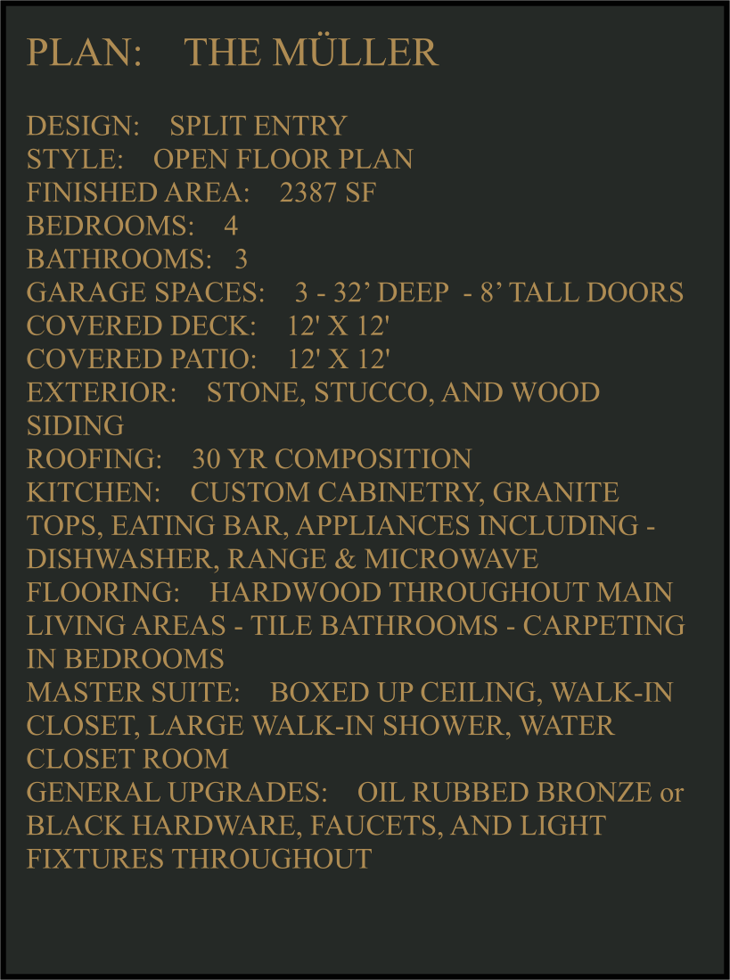 PLAN:    THE MÜLLER   DESIGN:    SPLIT ENTRY STYLE:    OPEN FLOOR PLAN FINISHED AREA:    2387 SF BEDROOMS:    4 BATHROOMS:   3 GARAGE SPACES:    3 - 32’ DEEP  - 8’ TALL DOORS COVERED DECK:    12' X 12'  COVERED PATIO:    12' X 12'   EXTERIOR:    STONE, STUCCO, AND WOOD SIDING  ROOFING:    30 YR COMPOSITION KITCHEN:    CUSTOM CABINETRY, GRANITE TOPS, EATING BAR, APPLIANCES INCLUDING -  DISHWASHER, RANGE & MICROWAVE FLOORING:    HARDWOOD THROUGHOUT MAIN LIVING AREAS - TILE BATHROOMS - CARPETING IN BEDROOMS MASTER SUITE:    BOXED UP CEILING, WALK-IN CLOSET, LARGE WALK-IN SHOWER, WATER CLOSET ROOM GENERAL UPGRADES:    OIL RUBBED BRONZE or BLACK HARDWARE, FAUCETS, AND LIGHT FIXTURES THROUGHOUT