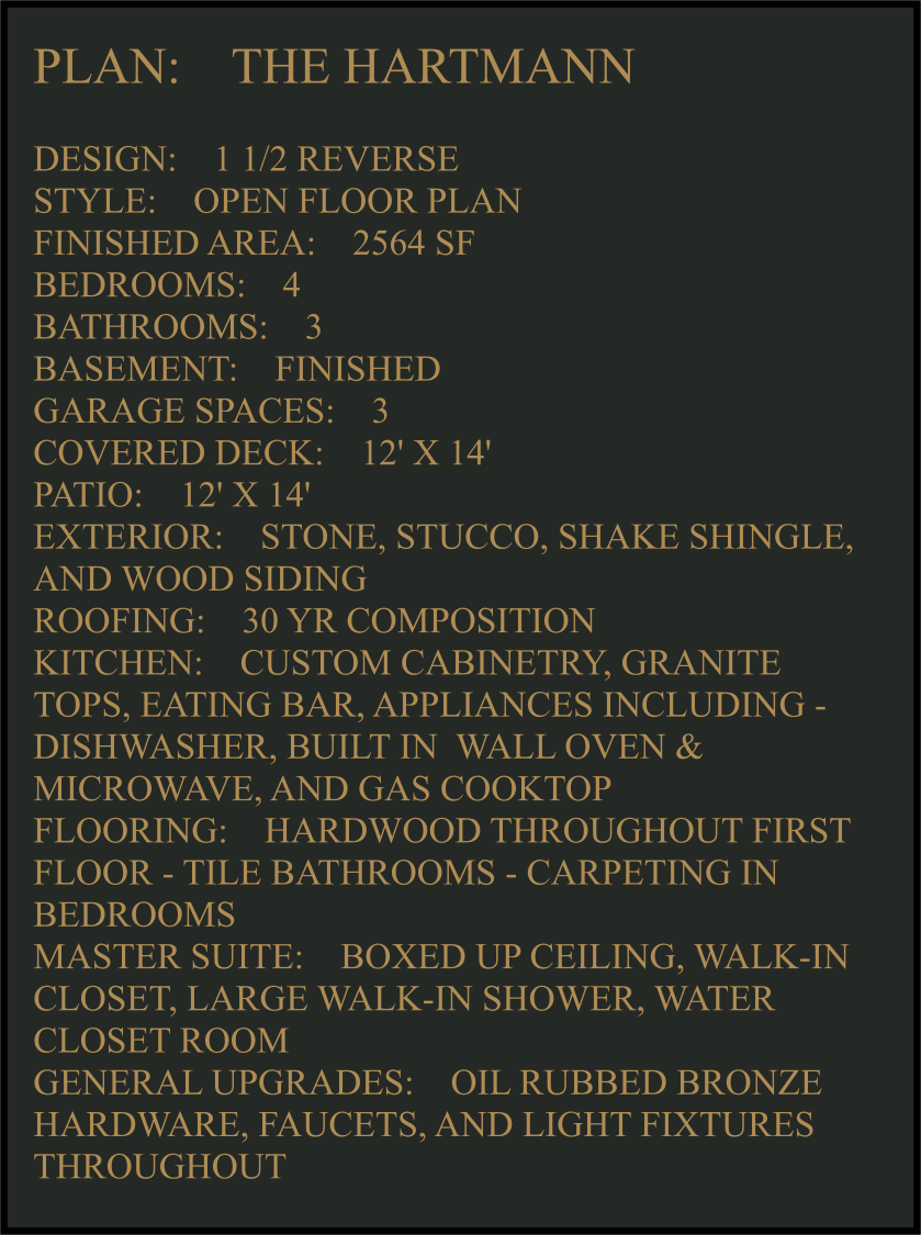 PLAN:    THE HARTMANN   DESIGN:    1 1/2 REVERSE STYLE:    OPEN FLOOR PLAN FINISHED AREA:    2564 SF BEDROOMS:    4 BATHROOMS:    3 BASEMENT:    FINISHED GARAGE SPACES:    3 COVERED DECK:    12' X 14'  PATIO:    12' X 14'  EXTERIOR:    STONE, STUCCO, SHAKE SHINGLE, AND WOOD SIDING  ROOFING:    30 YR COMPOSITION KITCHEN:    CUSTOM CABINETRY, GRANITE TOPS, EATING BAR, APPLIANCES INCLUDING -  DISHWASHER, BUILT IN  WALL OVEN & MICROWAVE, AND GAS COOKTOP FLOORING:    HARDWOOD THROUGHOUT FIRST FLOOR - TILE BATHROOMS - CARPETING IN BEDROOMS MASTER SUITE:    BOXED UP CEILING, WALK-IN CLOSET, LARGE WALK-IN SHOWER, WATER CLOSET ROOM GENERAL UPGRADES:    OIL RUBBED BRONZE HARDWARE, FAUCETS, AND LIGHT FIXTURES THROUGHOUT