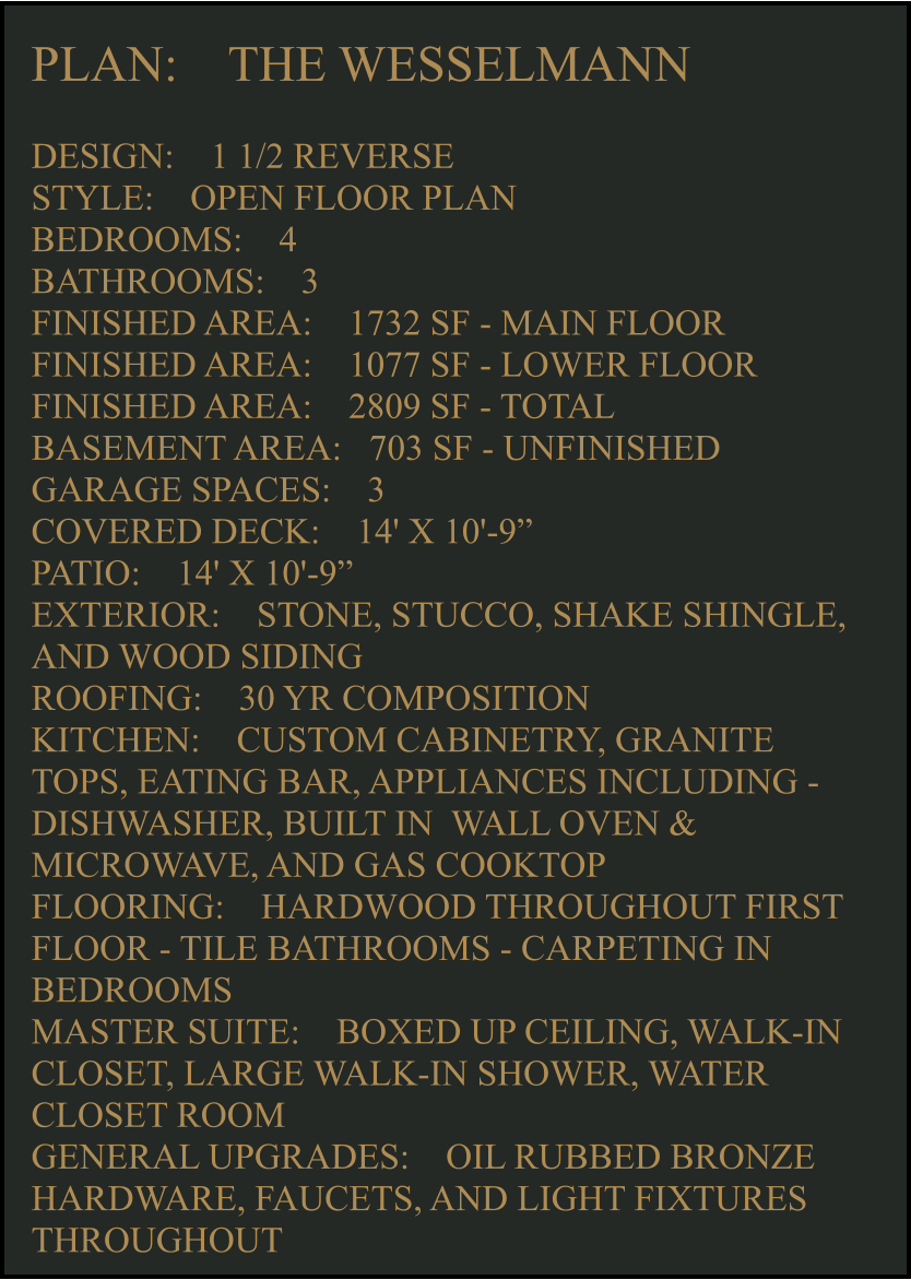 PLAN:    THE WESSELMANN   DESIGN:    1 1/2 REVERSE STYLE:    OPEN FLOOR PLAN BEDROOMS:    4 BATHROOMS:    3 FINISHED AREA:    1732 SF - MAIN FLOOR FINISHED AREA:    1077 SF - LOWER FLOOR FINISHED AREA:    2809 SF - TOTAL  BASEMENT AREA:   703 SF - UNFINISHED GARAGE SPACES:    3 COVERED DECK:    14' X 10'-9”  PATIO:    14' X 10'-9”   EXTERIOR:    STONE, STUCCO, SHAKE SHINGLE, AND WOOD SIDING  ROOFING:    30 YR COMPOSITION KITCHEN:    CUSTOM CABINETRY, GRANITE TOPS, EATING BAR, APPLIANCES INCLUDING -  DISHWASHER, BUILT IN  WALL OVEN & MICROWAVE, AND GAS COOKTOP FLOORING:    HARDWOOD THROUGHOUT FIRST FLOOR - TILE BATHROOMS - CARPETING IN BEDROOMS MASTER SUITE:    BOXED UP CEILING, WALK-IN CLOSET, LARGE WALK-IN SHOWER, WATER CLOSET ROOM GENERAL UPGRADES:    OIL RUBBED BRONZE HARDWARE, FAUCETS, AND LIGHT FIXTURES THROUGHOUT