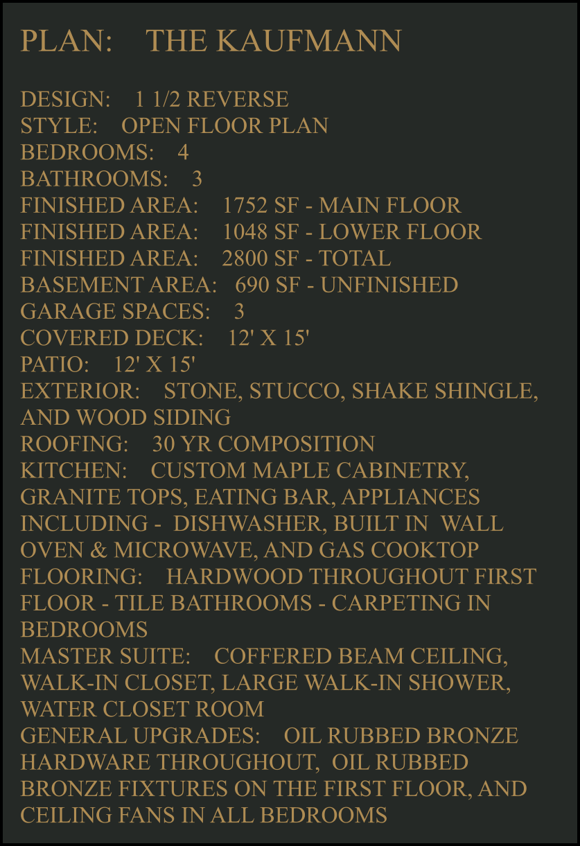 PLAN:    THE KAUFMANN   DESIGN:    1 1/2 REVERSE STYLE:    OPEN FLOOR PLAN BEDROOMS:    4 BATHROOMS:    3 FINISHED AREA:    1752 SF - MAIN FLOOR FINISHED AREA:    1048 SF - LOWER FLOOR FINISHED AREA:    2800 SF - TOTAL  BASEMENT AREA:   690 SF - UNFINISHED GARAGE SPACES:    3 COVERED DECK:    12' X 15'  PATIO:    12' X 15'  EXTERIOR:    STONE, STUCCO, SHAKE SHINGLE, AND WOOD SIDING  ROOFING:    30 YR COMPOSITION KITCHEN:    CUSTOM MAPLE CABINETRY, GRANITE TOPS, EATING BAR, APPLIANCES INCLUDING -  DISHWASHER, BUILT IN  WALL OVEN & MICROWAVE, AND GAS COOKTOP FLOORING:    HARDWOOD THROUGHOUT FIRST FLOOR - TILE BATHROOMS - CARPETING IN BEDROOMS MASTER SUITE:    COFFERED BEAM CEILING, WALK-IN CLOSET, LARGE WALK-IN SHOWER, WATER CLOSET ROOM GENERAL UPGRADES:    OIL RUBBED BRONZE HARDWARE THROUGHOUT,  OIL RUBBED BRONZE FIXTURES ON THE FIRST FLOOR, AND CEILING FANS IN ALL BEDROOMS