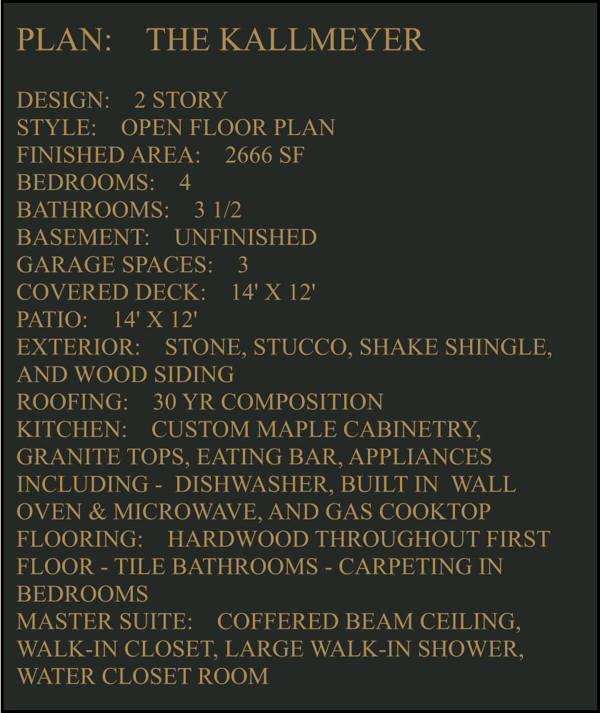 PLAN:    THE KALLMEYER  DESIGN:    2 STORY STYLE:    OPEN FLOOR PLAN FINISHED AREA:    2666 SF BEDROOMS:    4 BATHROOMS:    3 1/2  BASEMENT:    UNFINISHED GARAGE SPACES:    3 COVERED DECK:    14' X 12'  PATIO:    14' X 12'  EXTERIOR:    STONE, STUCCO, SHAKE SHINGLE, AND WOOD SIDING  ROOFING:    30 YR COMPOSITION KITCHEN:    CUSTOM MAPLE CABINETRY, GRANITE TOPS, EATING BAR, APPLIANCES INCLUDING -  DISHWASHER, BUILT IN  WALL OVEN & MICROWAVE, AND GAS COOKTOP FLOORING:    HARDWOOD THROUGHOUT FIRST FLOOR - TILE BATHROOMS - CARPETING IN BEDROOMS MASTER SUITE:    COFFERED BEAM CEILING, WALK-IN CLOSET, LARGE WALK-IN SHOWER, WATER CLOSET ROOM