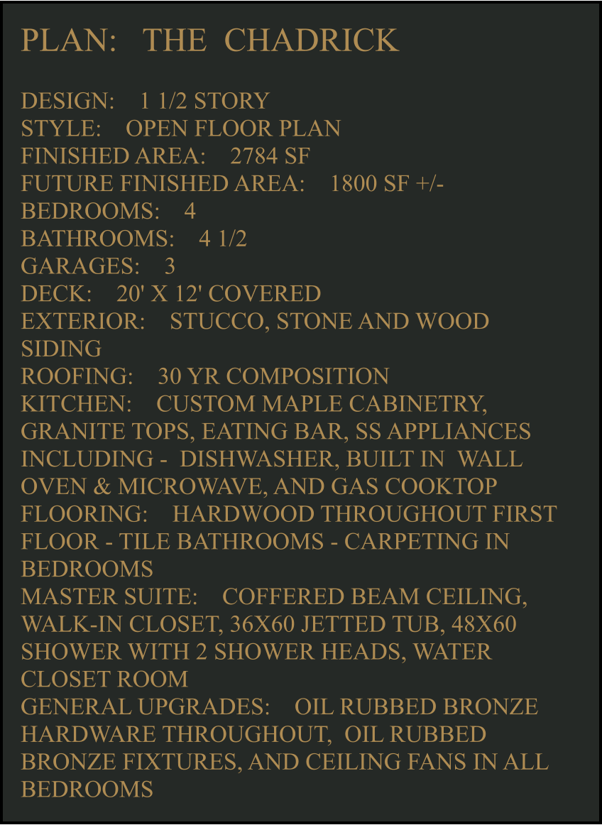 PLAN:   THE  CHADRICK  DESIGN:    1 1/2 STORY STYLE:    OPEN FLOOR PLAN FINISHED AREA:    2784 SF FUTURE FINISHED AREA:    1800 SF +/- BEDROOMS:    4 BATHROOMS:    4 1/2  GARAGES:    3 DECK:    20' X 12' COVERED EXTERIOR:    STUCCO, STONE AND WOOD SIDING  ROOFING:    30 YR COMPOSITION KITCHEN:    CUSTOM MAPLE CABINETRY, GRANITE TOPS, EATING BAR, SS APPLIANCES INCLUDING -  DISHWASHER, BUILT IN  WALL OVEN & MICROWAVE, AND GAS COOKTOP FLOORING:    HARDWOOD THROUGHOUT FIRST FLOOR - TILE BATHROOMS - CARPETING IN BEDROOMS MASTER SUITE:    COFFERED BEAM CEILING, WALK-IN CLOSET, 36X60 JETTED TUB, 48X60 SHOWER WITH 2 SHOWER HEADS, WATER CLOSET ROOM GENERAL UPGRADES:    OIL RUBBED BRONZE HARDWARE THROUGHOUT,  OIL RUBBED BRONZE FIXTURES, AND CEILING FANS IN ALL BEDROOMS