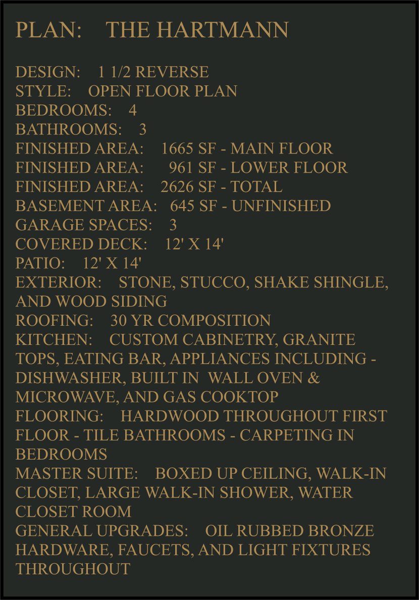 PLAN:    THE HARTMANN   DESIGN:    1 1/2 REVERSE STYLE:    OPEN FLOOR PLAN BEDROOMS:    4 BATHROOMS:    3 FINISHED AREA:    1665 SF - MAIN FLOOR FINISHED AREA:      961 SF - LOWER FLOOR FINISHED AREA:    2626 SF - TOTAL  BASEMENT AREA:   645 SF - UNFINISHED GARAGE SPACES:    3 COVERED DECK:    12' X 14'  PATIO:    12' X 14'  EXTERIOR:    STONE, STUCCO, SHAKE SHINGLE, AND WOOD SIDING  ROOFING:    30 YR COMPOSITION KITCHEN:    CUSTOM CABINETRY, GRANITE TOPS, EATING BAR, APPLIANCES INCLUDING -  DISHWASHER, BUILT IN  WALL OVEN & MICROWAVE, AND GAS COOKTOP FLOORING:    HARDWOOD THROUGHOUT FIRST FLOOR - TILE BATHROOMS - CARPETING IN BEDROOMS MASTER SUITE:    BOXED UP CEILING, WALK-IN CLOSET, LARGE WALK-IN SHOWER, WATER CLOSET ROOM GENERAL UPGRADES:    OIL RUBBED BRONZE HARDWARE, FAUCETS, AND LIGHT FIXTURES THROUGHOUT