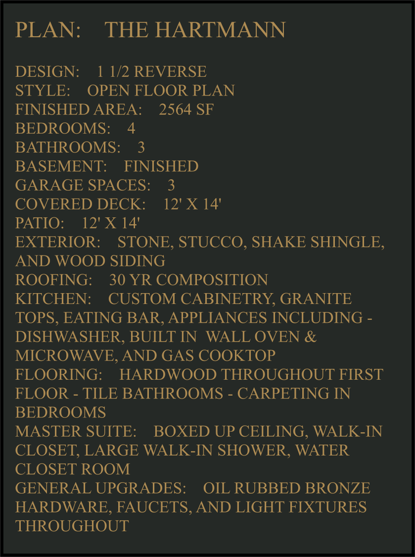 PLAN:    THE HARTMANN   DESIGN:    1 1/2 REVERSE STYLE:    OPEN FLOOR PLAN FINISHED AREA:    2564 SF BEDROOMS:    4 BATHROOMS:    3 BASEMENT:    FINISHED GARAGE SPACES:    3 COVERED DECK:    12' X 14'  PATIO:    12' X 14'  EXTERIOR:    STONE, STUCCO, SHAKE SHINGLE, AND WOOD SIDING  ROOFING:    30 YR COMPOSITION KITCHEN:    CUSTOM CABINETRY, GRANITE TOPS, EATING BAR, APPLIANCES INCLUDING -  DISHWASHER, BUILT IN  WALL OVEN & MICROWAVE, AND GAS COOKTOP FLOORING:    HARDWOOD THROUGHOUT FIRST FLOOR - TILE BATHROOMS - CARPETING IN BEDROOMS MASTER SUITE:    BOXED UP CEILING, WALK-IN CLOSET, LARGE WALK-IN SHOWER, WATER CLOSET ROOM GENERAL UPGRADES:    OIL RUBBED BRONZE HARDWARE, FAUCETS, AND LIGHT FIXTURES THROUGHOUT