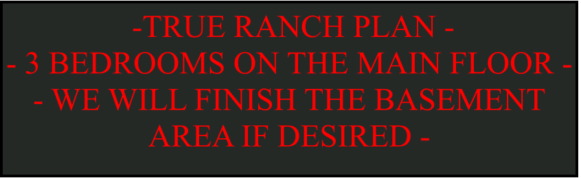 -TRUE RANCH PLAN -  - 3 BEDROOMS ON THE MAIN FLOOR -  - WE WILL FINISH THE BASEMENT AREA IF DESIRED -